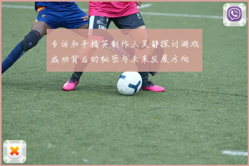 专访和平精英制作人吴静探讨游戏成功背后的秘密与未来发展方向