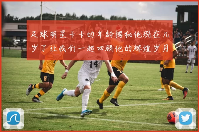 足球明星卡卡的年龄揭秘他现在几岁了让我们一起回顾他的辉煌岁月