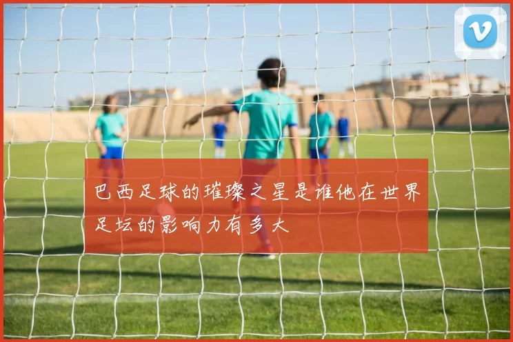 巴西足球的璀璨之星是谁他在世界足坛的影响力有多大