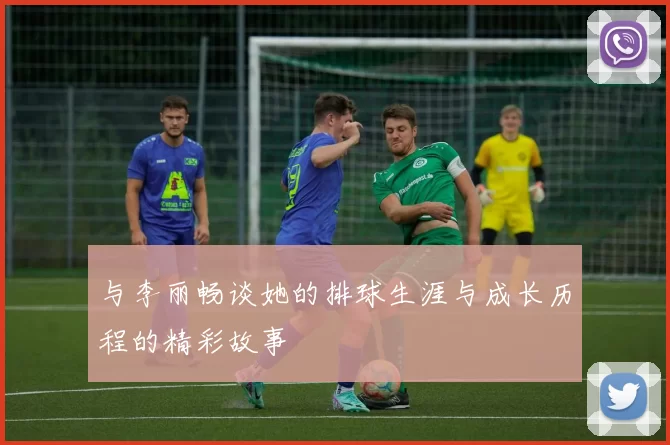 与李丽畅谈她的排球生涯与成长历程的精彩故事