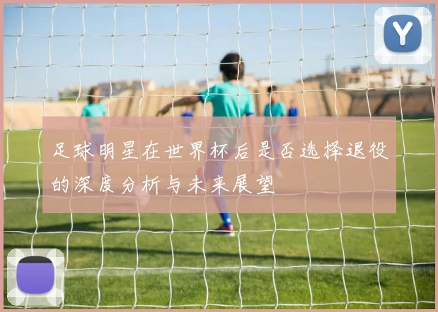 足球明星在世界杯后是否选择退役的深度分析与未来展望