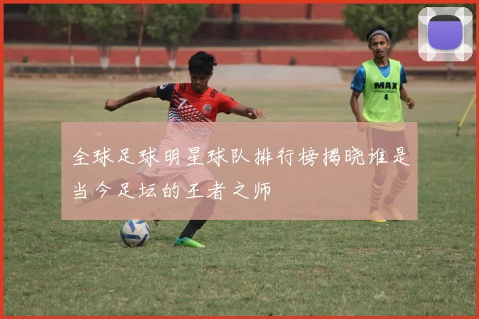 全球足球明星球队排行榜揭晓谁是当今足坛的王者之师
