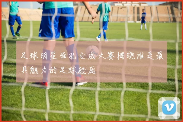 足球明星面孔合成大赛揭晓谁是最具魅力的足球脸庞