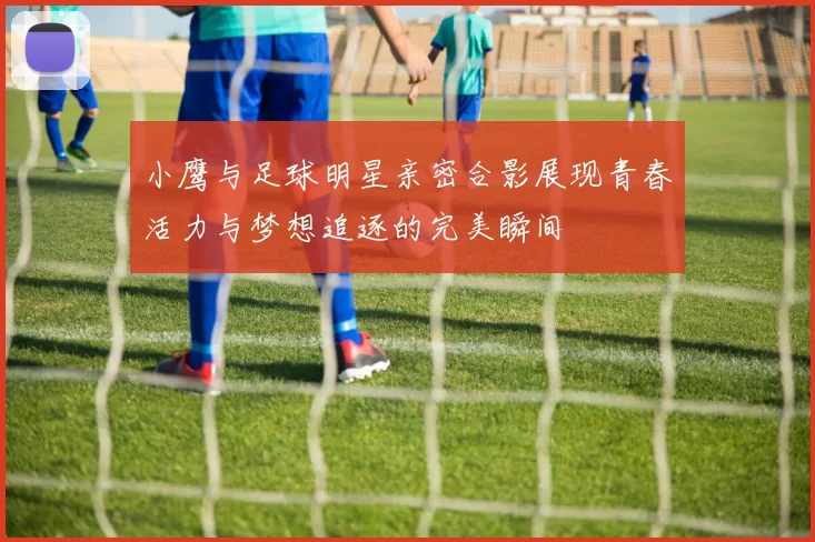 小鹰与足球明星亲密合影展现青春活力与梦想追逐的完美瞬间