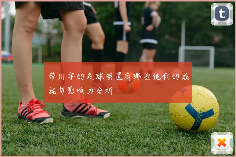 带川字的足球明星有哪些他们的成就与影响力分析