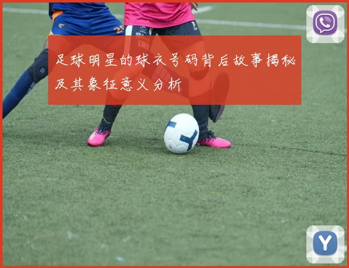 足球明星的球衣号码背后故事揭秘及其象征意义分析