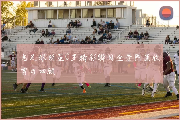 老足球明星C罗精彩瞬间全景图集欣赏与回顾