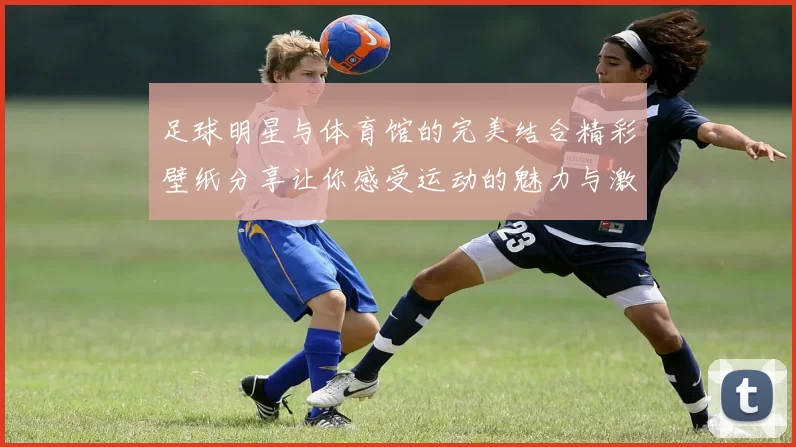 足球明星与体育馆的完美结合精彩壁纸分享让你感受运动的魅力与激情