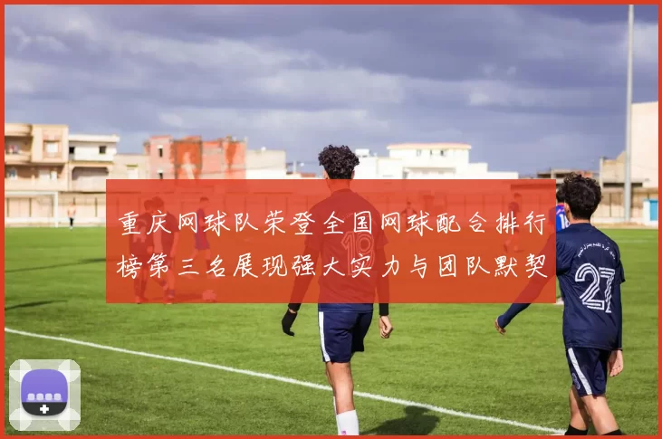 重庆网球队荣登全国网球配合排行榜第三名展现强大实力与团队默契