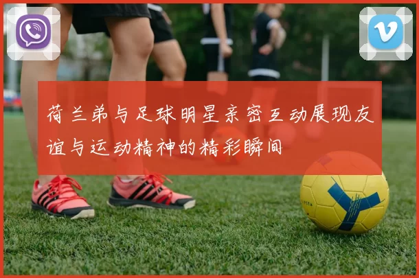 荷兰弟与足球明星亲密互动展现友谊与运动精神的精彩瞬间