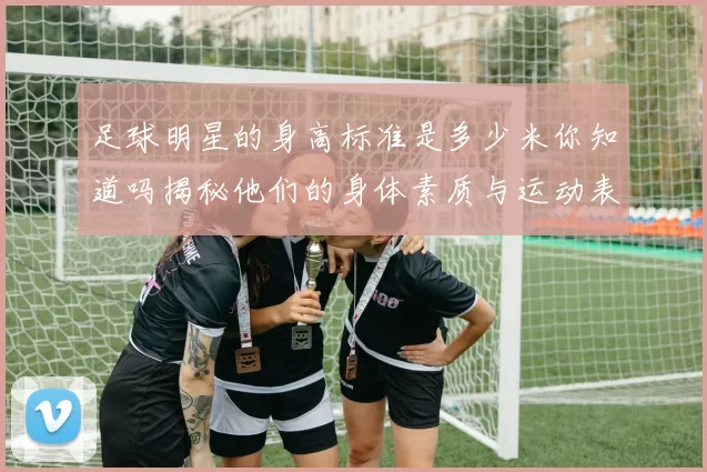 足球明星的身高标准是多少米你知道吗揭秘他们的身体素质与运动表现