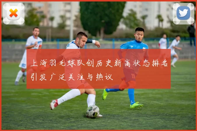 上海羽毛球队创历史新高状态排名引发广泛关注与热议