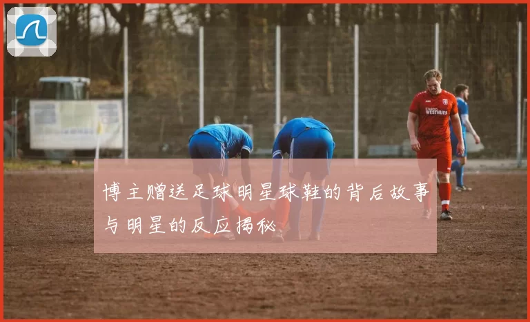 博主赠送足球明星球鞋的背后故事与明星的反应揭秘