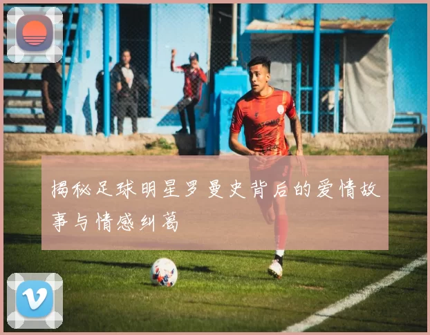 揭秘足球明星罗曼史背后的爱情故事与情感纠葛