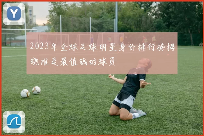 2023年全球足球明星身价排行榜揭晓谁是最值钱的球员