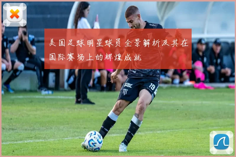 美国足球明星球员全景解析及其在国际赛场上的辉煌成就