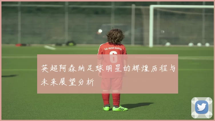 英超阿森纳足球明星的辉煌历程与未来展望分析