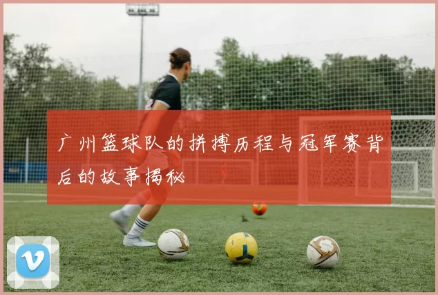 广州篮球队的拼搏历程与冠军赛背后的故事揭秘