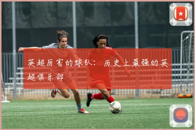 英超厉害的球队：历史上最强的英超俱乐部