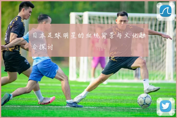 日本足球明星的血统背景与文化融合探讨