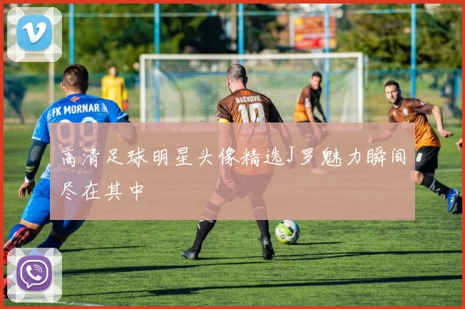 高清足球明星头像精选J罗魅力瞬间尽在其中
