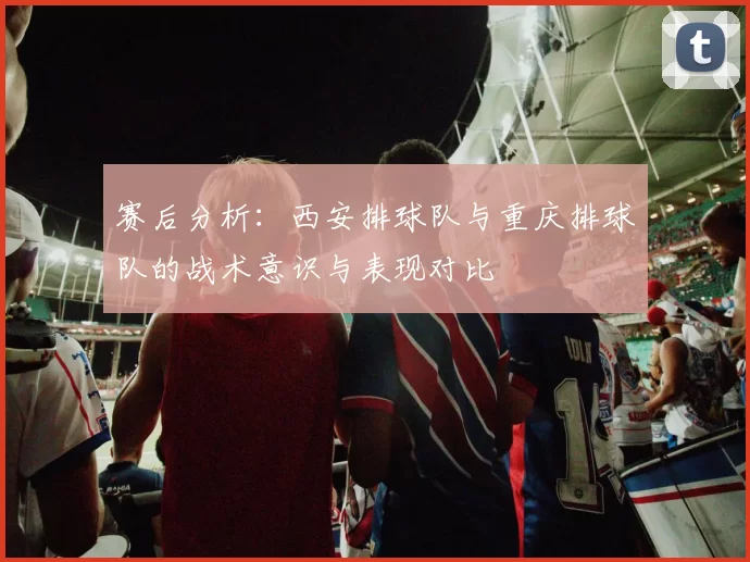 赛后分析：西安排球队与重庆排球队的战术意识与表现对比