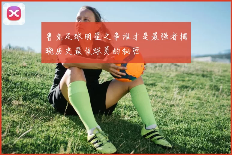 鲁克足球明星之争谁才是最强者揭晓历史最佳球员的秘密