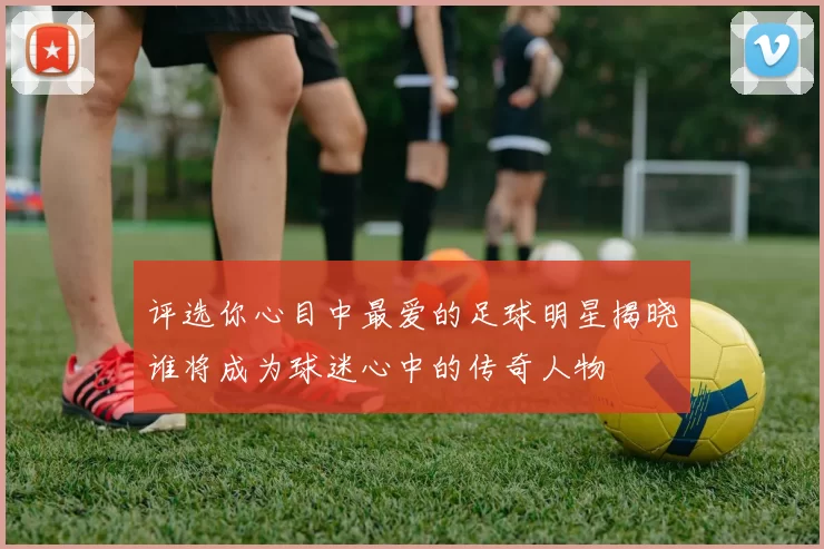 评选你心目中最爱的足球明星揭晓谁将成为球迷心中的传奇人物