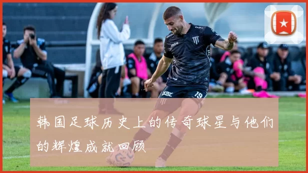 韩国足球历史上的传奇球星与他们的辉煌成就回顾